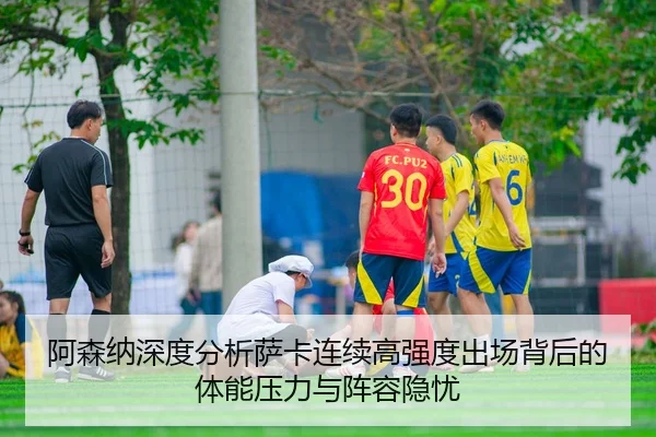 阿森纳深度分析萨卡连续高强度出场背后的体能压力与阵容隐忧