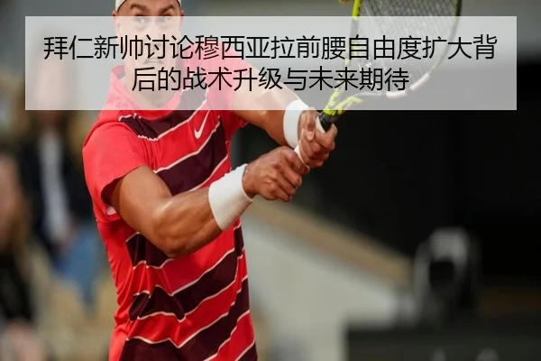 拜仁新帅讨论穆西亚拉前腰自由度扩大背后的战术升级与未来期待