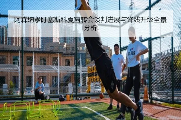 阿森纳紧盯塞斯科夏窗转会谈判进展与锋线升级全景分析