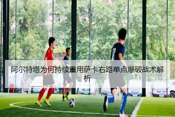 阿尔特塔为何持续重用萨卡右路单点爆破战术解析