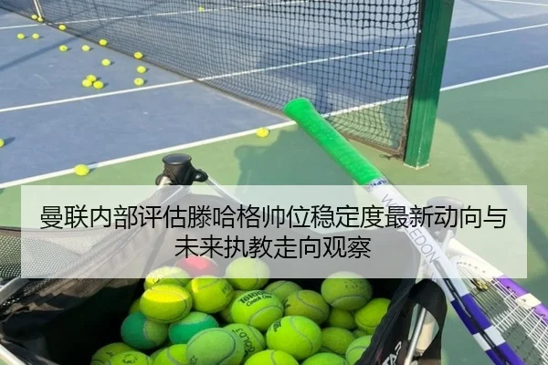 曼联内部评估滕哈格帅位稳定度最新动向与未来执教走向观察